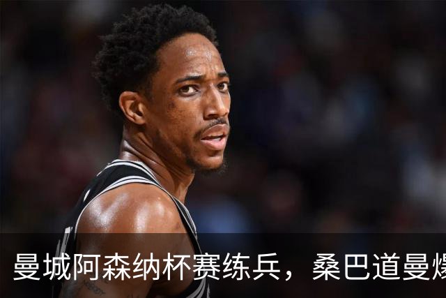 曼城阿森纳杯赛练兵，桑巴道曼爆发彰显豪门厚度